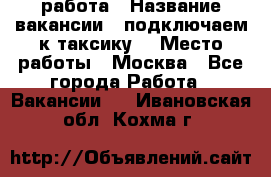 работа › Название вакансии ­ подключаем к таксику  › Место работы ­ Москва - Все города Работа » Вакансии   . Ивановская обл.,Кохма г.